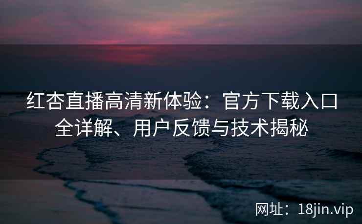 红杏直播高清新体验：官方下载入口全详解、用户反馈与技术揭秘