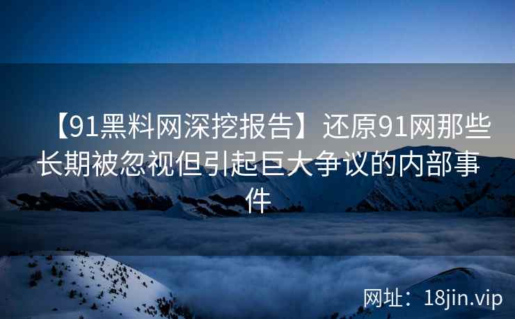 【91黑料网深挖报告】还原91网那些长期被忽视但引起巨大争议的内部事件