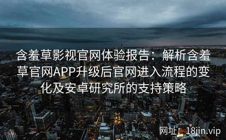 含羞草影视官网体验报告：解析含羞草官网APP升级后官网进入流程的变化及安卓研究所的支持策略