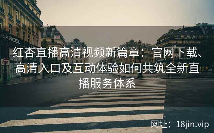 红杏直播高清视频新篇章：官网下载、高清入口及互动体验如何共筑全新直播服务体系