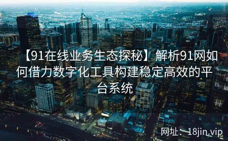 【91在线业务生态探秘】解析91网如何借力数字化工具构建稳定高效的平台系统