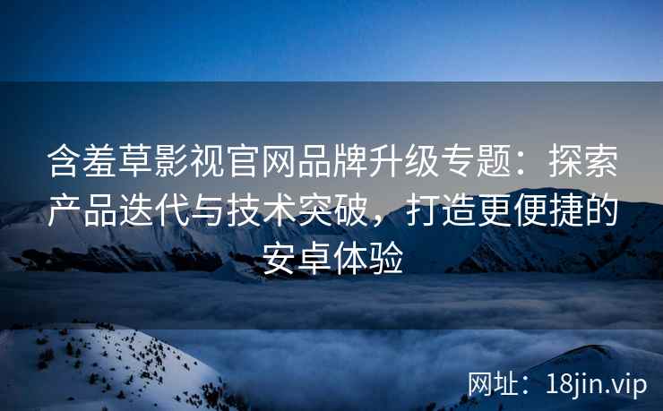 含羞草影视官网品牌升级专题：探索产品迭代与技术突破，打造更便捷的安卓体验