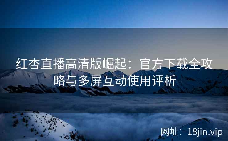 红杏直播高清版崛起：官方下载全攻略与多屏互动使用评析
