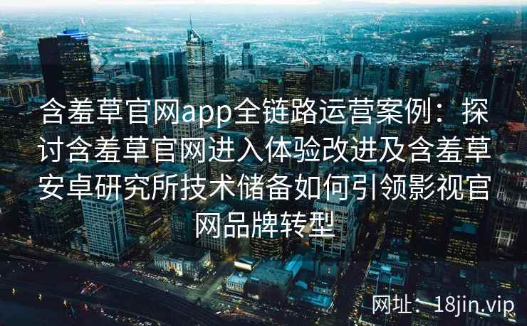 含羞草官网app全链路运营案例：探讨含羞草官网进入体验改进及含羞草安卓研究所技术储备如何引领影视官网品牌转型
